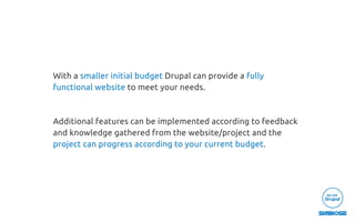 With a smaller initial budget Drupal can provide a fully
functional website to meet your needs.
Additional features can be implemented according to feedback
and knowledge gathered from the website/project and the
project can progress according to your current budget.
 