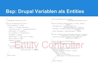 Bsp: Drupal Variablen als Entities
/**                                                         class VariableController extends
 * Implements hook_entity_info()                                                     DrupalDefaultEntityController {
 */                                                         }
function variables_entity_info() {                          function variable_load($variable_id = NULL, $reset =
                                                                                   FALSE) {
    $info['variable'] = array(
                                                              $variable_ids = (isset($variable_id) ?
      'label' => t('Drupal Variable'),                                         array($variable_id) : array());
                                                              $variable = variable_load_multiple($variable_ids,
      'controller class' => 'VariableController',
                                                                                                 $reset);
      'base table' => 'variable',                             return $variable ? reset($variable) : FALSE;
      'uri callback' => 'variable_uri',                     }

      'fieldable' => FALSE,                                 function variable_load_multiple($variable_ids = array(),
                                                                           $conditions = array(), $reset = FALSE) {
      'entity keys' => array('id' => 'name'),                 return entity_load('variable', $variable_ids,
      'static cache' => TRUE,                                                     $conditions, $reset);
                                                            }
      'bundles' => array(
                                                            function variable_uri($variable) {




                Entity Controller
          'variable' => array('label' => 'Variable'),         return array(
      ),                                                         'path' => 'variable/' . $variable->name,
                                                              );
      'view modes' => array(                                }
          'full' => array('label' => t('Full'),             function variables_field_extra_fields() {
                         'custom settings' =>     FALSE),     $fields = array();
                                                              $fields['variable']['value'] = array(
      )                                                          'form' => array(
    );                                                              'name' => array(
                                                                       'label' => t('value'),
    return $info;                                                      'description' => t('Variable Value'),
}                                                                   ),
                                                                 ),
                                                              );
                                                              return $fields;
                                                            }
 
