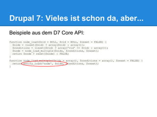 Drupal 7: Vieles ist schon da, aber...
Beispiele aus dem D7 Core API:
function node_load($nid = NULL, $vid = NULL, $reset = FALSE) {
  $nids = (isset($nid) ? array($nid) : array());
  $conditions = (isset($vid) ? array('vid' => $vid) : array());
  $node = node_load_multiple($nids, $conditions, $reset);
  return $node ? reset($node) : FALSE;
}
function node_load_multiple($nids = array(), $conditions = array(), $reset = FALSE) {
  return entity_load('node', $nids, $conditions, $reset);
}
 