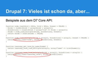 Drupal 7: Vieles ist schon da, aber...
Beispiele aus dem D7 Core API:
function node_load($nid = NULL, $vid = NULL, $reset = FALSE) {
  $nids = (isset($nid) ? array($nid) : array());
  $conditions = (isset($vid) ? array('vid' => $vid) : array());
  $node = node_load_multiple($nids, $conditions, $reset);
  return $node ? reset($node) : FALSE;
}
function node_load_multiple($nids = array(), $conditions = array(), $reset = FALSE) {
  return entity_load('node', $nids, $conditions, $reset);
}


function taxonomy_get_term_by_name($name) {
  return taxonomy_term_load_multiple(array(), array('name' => trim($name)));
}
function taxonomy_term_load_multiple($tids = array(), $conditions = array()) {
  return entity_load('taxonomy_term', $tids, $conditions);
}
 