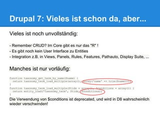 Drupal 7: Vieles ist schon da, aber...
Vieles ist noch unvollständig:

- Remember CRUD? Im Core gibt es nur das "R" !
- Es gibt noch kein User Interface zu Entities
- Integration z.B. in Views, Panels, Rules, Features, Pathauto, Display Suite, ...


Manches ist nur vorläufig:
function taxonomy_get_term_by_name($name) {
  return taxonomy_term_load_multiple(array(), array('name' => trim($name)));
}
function taxonomy_term_load_multiple($tids = array(), $conditions = array()) {
  return entity_load('taxonomy_term', $tids, $conditions);
}

Die Verwendung von $conditions ist deprecated, und wird in D8 wahrscheinlich
wieder verschwinden!
 