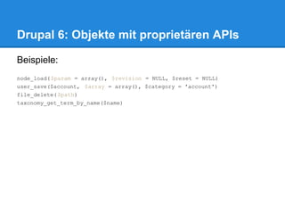 Drupal 6: Objekte mit proprietären APIs

Beispiele:
node_load( $param = array(), $revision = NULL, $reset = NULL)
user_save($account, $array = array(), $category = 'account')
file_delete( $path)
taxonomy_get_term_by_name($name)
 