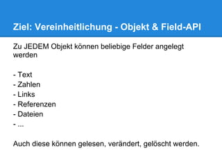 Ziel: Vereinheitlichung - Objekt & Field-API

Zu JEDEM Objekt können beliebige Felder angelegt
werden

- Text
- Zahlen
- Links
- Referenzen
- Dateien
- ...

Auch diese können gelesen, verändert, gelöscht werden.
 