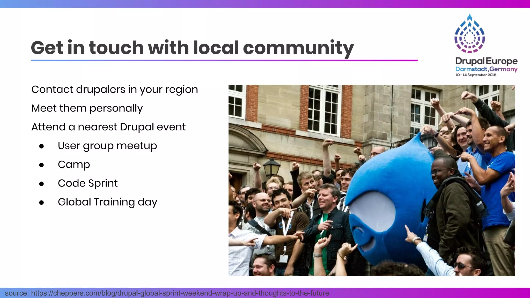 Get in touch with local community
source: https://cheppers.com/blog/drupal-global-sprint-weekend-wrap-up-and-thoughts-to-the-future
Contact drupalers in your region
Meet them personally
Attend a nearest Drupal event
● User group meetup
● Camp
● Code Sprint
● Global Training day
 