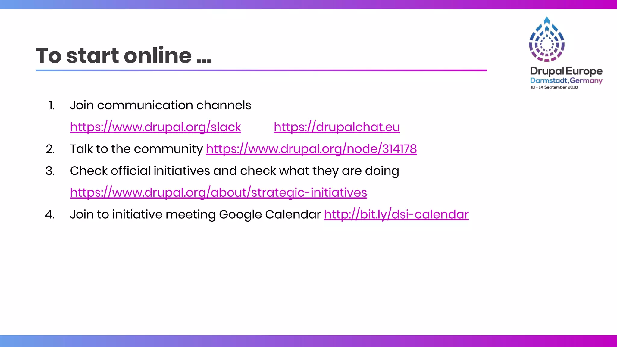 To start online …
1. Join communication channels
https://www.drupal.org/slack https://drupalchat.eu
2. Talk to the community https://www.drupal.org/node/314178
3. Check official initiatives and check what they are doing
https://www.drupal.org/about/strategic-initiatives
4. Join to initiative meeting Google Calendar http://bit.ly/dsi-calendar
 