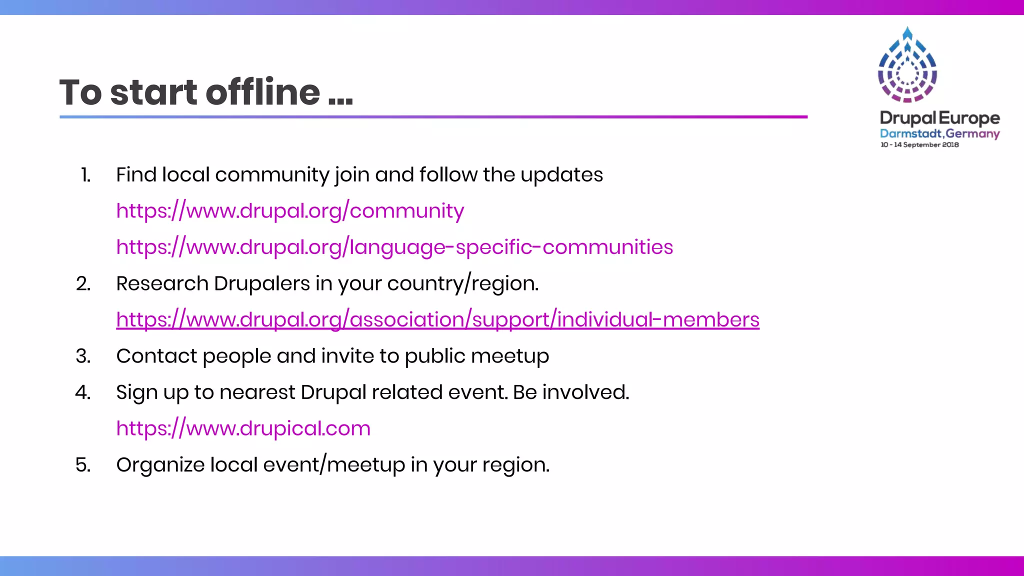 To start offline …
1. Find local community join and follow the updates
https://www.drupal.org/community
https://www.drupal.org/language-specific-communities
2. Research Drupalers in your country/region.
https://www.drupal.org/association/support/individual-members
3. Contact people and invite to public meetup
4. Sign up to nearest Drupal related event. Be involved.
https://www.drupical.com
5. Organize local event/meetup in your region.
 