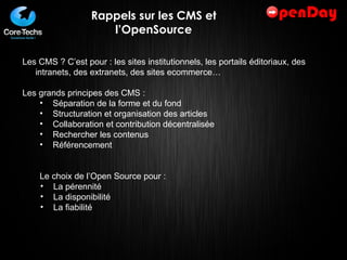 Rappels sur les CMS et l’OpenSource Les CMS ? C’est pour : les sites institutionnels, les portails éditoriaux, des intranets, des extranets, des sites ecommerce… Les grands principes des CMS :  Séparation de la forme et du fond Structuration et organisation des articles Collaboration et contribution décentralisée Rechercher les contenus Référencement Le choix de l’Open Source pour :  La pérennité La disponibilité La fiabilité 