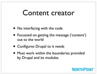 Content creator
• No interfacing with the code
• Focussed on getting the message (‘content’)
  out to the world
• Conﬁgures Drupal to it needs
• Must work within the boundaries provided
  by Drupal and its modules
 