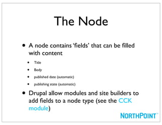 The Node
• A node contains ‘ﬁelds’ that can be ﬁlled
     with content
    • Title
    • Body
    • published date (automatic)
    • publishing state (automatic)
•    Drupal allow modules and site builders to
     add ﬁelds to a node type (see the CCK
     module)
 
