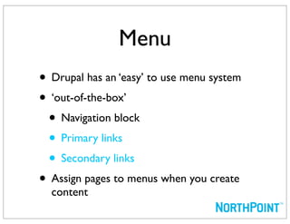 Menu
• Drupal has an ‘easy’ to use menu system
• ‘out-of-the-box’
 • Navigation block
 • Primary links
 • Secondary links
• Assign pages to menus when you create
  content
 