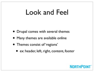 Look and Feel

• Drupal comes with several themes
• Many themes are available online
• Themes consist of ‘regions’
 • ex: header, left, right, content, footer
 