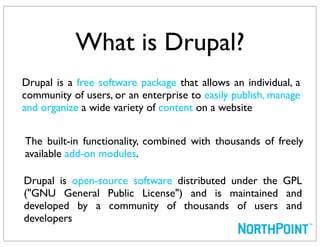 What is Drupal?
Drupal is a free software package that allows an individual, a
community of users, or an enterprise to easily publish, manage
and organize a wide variety of content on a website


The built-in functionality, combined with thousands of freely
available add-on modules.

Drupal is open-source software distributed under the GPL
("GNU General Public License") and is maintained and
developed by a community of thousands of users and
developers
 