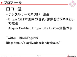 Copyright (C) Digital Circus Corporation All Rights Reserved Page 2
プロフィール
田口 健
– デジタルサーカス（株） 団長
– Drupalの日本国内の普及・啓蒙をビジネスとし
て推進
– Acquia Certified Drupal Site Builder資格保有
Twitter： @KenTaguchi
Blog: http://blog.livedoor.jp/dgcircus/
 