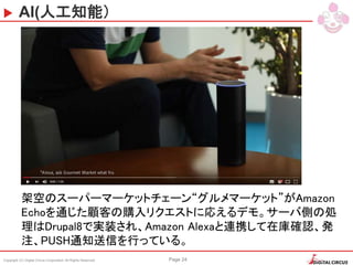 Copyright (C) Digital Circus Corporation All Rights Reserved Page 24
AI(人工知能）
架空のスーパーマーケットチェーン“グルメマーケット”がAmazon
Echoを通じた顧客の購入リクエストに応えるデモ。サーバ側の処
理はDrupal8で実装され、Amazon Alexaと連携して在庫確認、発
注、PUSH通知送信を行っている。
 