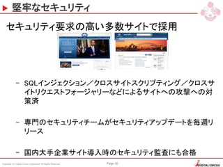 Copyright (C) Digital Circus Corporation All Rights Reserved Page 30
堅牢なセキュリティ
セキュリティ要求の高い多数サイトで採用
– SQLインジェクション／クロスサイトスクリプティング／クロスサ
イトリクエストフォージャリーなどによるサイトへの攻撃への対
策済
– 専門のセキュリティチームがセキュリティアップデートを毎週リ
リース
– 国内大手企業サイト導入時のセキュリティ監査にも合格
 
