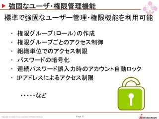 Copyright (C) Digital Circus Corporation All Rights Reserved Page 31
強固なユーザ・権限管理機能
標準で強固なユーザー管理・権限機能を利用可能
• 権限グループ（ロール）の作成
• 権限グループごとのアクセス制御
• 組織単位でのアクセス制限
• パスワードの暗号化
• 連続パスワード誤入力時のアカウント自動ロック
• IPアドレスによるアクセス制限
・・・・・など
 