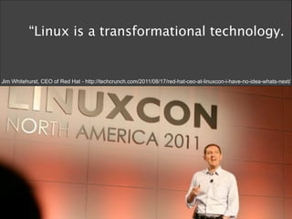 “Linux is a transformational technology.


Jim Whitehurst, CEO of Red Hat - http://techcrunch.com/2011/08/17/red-hat-ceo-at-linuxcon-i-have-no-idea-whats-next/
 