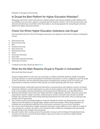 Posted in Drupal Community
Is Drupal the Best Platform for Higher Education Websites?
Managing a university’s entire web presence, website content, and website compliance with standards and
accessibility across an entire campus is a monumental job. Drupal is used by 7 out of 10 top universities and
educational institutions around the world. That makes a convincing argument for rating Drupal as the best
platform for higher education websites.
Check Out Which Higher Education Institutions Use Drupal
Don’t just take it from me. This list of Drupal’s university users speaks for itself. And it’s barely scratching the
surface.
• Oxford University
• Harvard University
• MIT
• Stanford University
• Duke University
• Karlstad University
• UCLA
• University of Arizona
• Penn State
• University of British Columbia
• University of Toronto
•
I could go on for days. Check out others here.
What Are the Main Reasons Drupal is Popular in Universities?
How much time have you got?
Drupal is hugely efficient in time and cost. It provides a scalable and flexible platform capable of handling
very large amounts of content and hundreds of individual contributors. It can be configured to meet the needs
of entire institutions and also individual departments simultaneously, making it easier for schools and
departments to customize websites to their specific area while operating under the main “umbrella”.
1. Protecting students’ and faculty’s personal information, communications and academic records is of utmost
importance. Websites created using Drupal are pretty much the toughest to hack. That’s why Drupal is relied
on by so many higher education institutions and also government departments, even the White House.
2. Multi-site functionality. Universities and colleges don’t have single-purpose websites. They have many sites,
departments, schools, colleges, intranets, communications systems, and much more. Drupal can handle
multiple sites and their tasks while letting individual departments have full control. That can add up to big
savings in the IT department.
3. Easy content creation and design templates. Drupal 8‘s friendly UI enables any administrators, even non-
experts in web development, to design pages, upload content and manage it. Many design templates are
available that are pretty much effortless to use and ensure consistency across an entire institution.
4. User access control. Websites for higher education institutions require different access rights for a range of
users (professors, students, site visitors, etc). Drupal provides modules for managing access and sharing
content quickly across multiple sites and portals.
5. Reusable content. After creating content, Drupal makes reusing it and circulating it through departments,
intranets and sub-sites a breeze. Because Drupal is open source, there are many free, simple modules
available for enabling this.
 