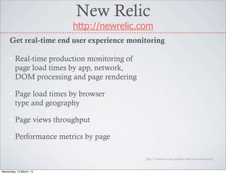 New Relic
                          http://newrelic.com
     Get real-time end user experience monitoring

     • Real-time production monitoring of
       page load times by app, network,
       DOM processing and page rendering

     • Page load times by browser
       type and geography

     • Page views throughput

     • Performance metrics by page

                                            http://newrelic.com/product/real-user-monitoring



Wednesday, 13 March, 13
 