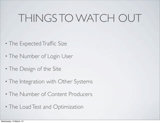 THINGS TO WATCH OUT

    • The          Expected Trafﬁc Size

    • The          Number of Login User

    • The          Design of the Site

    • The          Integration with Other Systems

    • The          Number of Content Producers

    • The          Load Test and Optimization

Wednesday, 13 March, 13
 