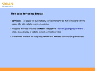 Use case for using Drupal

●   SEO ready – all pages will automatically have semantic URLs that correspond with the
    page's title; add meta keywords, description

●   Pluggable modules available for Mobile integration - http://drupal.org/project/mobile ;
    enable clean display of website content on mobile devices

●   Frameworks available for integrating iPhone and Android apps with Drupal websites
 
