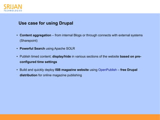 Use case for using Drupal

●   Content aggregation – from internal Blogs or through connects with external systems
    (Sharepoint)

●   Powerful Search using Apache SOLR

●   Publish timed content; display/hide in various sections of the website based on pre-
    configured time settings

●   Build and quickly deploy ISB magazine website using OpenPublish – free Drupal
    distribution for online magazine publishing
 