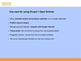 Use case for using Drupal > Open Scholar

●   Setup unlimited student and professor websites out of a single install base

●   Publish research papers

●   Manage personal Calendar; integrate with Google Calendar

●   Theme picker; tens of themes to choose from (more getting added)

●   Pluggable modules : choose from tens of modules available

●   Test out an OpenScholar Sandbox at: http://isb.codespry.com
 