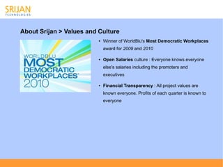 About Srijan > Values and Culture
                          ●   Winner of WorldBlu's Most Democratic Workplaces
                              award for 2009 and 2010

                          ●   Open Salaries culture : Everyone knows everyone
                              else's salaries including the promoters and
                              executives

                          ●   Financial Transparency : All project values are
                              known everyone. Profits of each quarter is known to
                              everyone
 