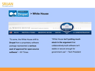 > White House




“To some, the White House shift to      “White House isn't putting much
Drupal from a proprietary software      stock in the argument that
package represented a serious           collaboratively-built software isn't
seal of approval for open-source        stable or secure enough for
software” ~ NY Times                    government use” ~ Tech President
 