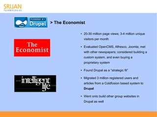 > The Economist

             ●   20-30 million page views; 3-4 million unique
                 visitors per month

             ●   Evaluated OpenCMS, Alfresco, Joomla; met
                 with other newspapers; considered building a
                 custom system, and even buying a
                 proprietary system

             ●   Found Drupal as a “strategic fit”

             ●   Migrated 3 million registered users and
                 articles from a Coldfusion based system to
                 Drupal

             ●   Went onto build other group websites in
                 Drupal as well
 