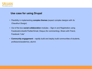 Use case for using Drupal

●   Flexibility in implementing complex themes (expect complex designs with Itu
    Chaudhuri Design)

●   Out of the box social collaboration modules – Sign-in and Registration using
    Facebook/LinkedIn/Twitter/Gmail, Disqus (for commenting), Share with Friend,
    Facebook “Like”

●   Community engagement – rapidly build and deploy build communities of students,
    professors/academics, alumni
 