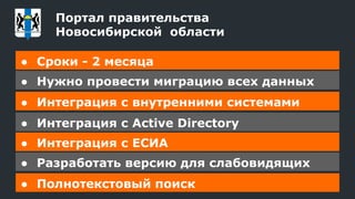 ● Сроки - 2 месяца
● Нужно провести миграцию всех данных
● Интеграция с внутренними системами
● Интеграция с Active Directory
● Интеграция с ЕСИА
● Разработать версию для слабовидящих
● Полнотекстовый поиск
Портал правительства
Новосибирской области
 