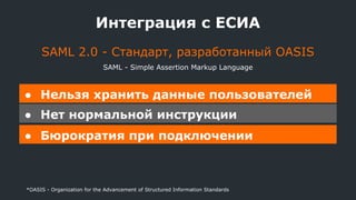 Интеграция с ЕСИА
● Нельзя хранить данные пользователей
● Нет нормальной инструкции
● Бюрократия при подключении
SAML 2.0 - Стандарт, разработанный OASIS
*OASIS - Organization for the Advancement of Structured Information Standards
SAML - Simple Assertion Markup Language
 