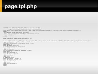 page.tpl.php <!DOCTYPE html PUBLIC "-//W3C//DTD XHTML 1.0 Transitional//EN" "http://www.w3.org/TR/xhtml1/DTD/xhtml1-transitional.dtd"> <html xmlns="http://www.w3.org/1999/xhtml" lang="<?php print $language->language ?>" xml:lang="<?php print $language->language ?>"> <head> <title><?php print $head_title ?></title> <meta http-equiv="Content-Style-Type" content="text/css" /> <?php print $head ?> </head> <body <?php print theme("onload_attribute"); ?>> <a href="<?php print url($_GET['q'], array('query' => NULL, 'fragment' => 'nav', 'absolute' => TRUE)); ?>"><?php print t('skip to navigation');?></a> <?php if ($title != ""): ?> <h2 class="content-title"><?php print $title ?></h2> <?php endif; ?>  <?php if ($help != ""): ?> <p id="help"><?php print $help ?></p> <?php endif; ?>  <?php if ($messages != ""): ?> <div id="message"><?php print $messages ?></div> <?php endif; ?> <?php print $content ?> <?php if ($tabs != ""): ?> <?php print $tabs ?> <?php endif; ?> <a name="nav"></a> <?php print $left . $right; ?>  <?php if ($footer_message) : ?> <?php print $footer;?> <?php endif; ?> <?php print $closure;?> </body> </html> 