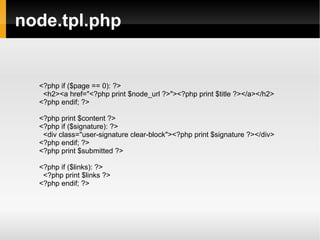 node.tpl.php <?php if ($page == 0): ?> <h2><a href="<?php print $node_url ?>"><?php print $title ?></a></h2> <?php endif; ?> <?php print $content ?> <?php if ($signature): ?> <div class="user-signature clear-block"><?php print $signature ?></div> <?php endif; ?> <?php print $submitted ?> <?php if ($links): ?> <?php print $links ?> <?php endif; ?> 