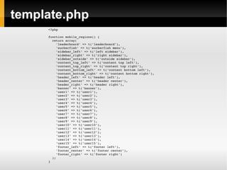 template.php <?php function mobile_regions() { return array( 'leaderboard' => t('leaderboard'), 'suckerfish' => t('suckerfish menu'), 'sidebar_left' => t('left sidebar'), 'sidebar_right' => t('right sidebar'), 'sidebar_outside' => t('outside sidebar'), 'content_top_left' => t('content top left'), 'content_top_right' => t('content top right'), 'content_bottom_left' => t('content bottom left'), 'content_bottom_right' => t('content bottom right'), 'header_left' => t('header left'), 'header_center' => t('header center'), 'header_right' => t('header right'), 'banner' => t('banner'), 'user1' => t('user1'), 'user2' => t('user2'), 'user3' => t('user3'), 'user4' => t('user4'), 'user5' => t('user5'), 'user6' => t('user6'), 'user7' => t('user7'), 'user8' => t('user8'), 'user9' => t('user9'), 'user10' => t('user10'), 'user11' => t('user11'), 'user12' => t('user12'), 'user13' => t('user13'), 'user14' => t('user14'), 'user15' => t('user15'), 'footer_left' => t('footer left'), 'footer_center' => t('footer center'), 'footer_right' => t('footer right') ); } 