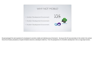 WHY NOT MOBILE?
• Another Development Environment
• Another Development Environment
• Another Development Environment
Drupal packaged the web experience for developers to provide a stable and relatively secure framework. As long as the UX was secondary to the content, this worked.
Once the UX takes precedence, Drupal’s limitations become a developer’s dilemma. From the perspective of a monolithic development, this is a huge step function.
 