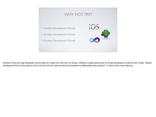 WHY NOTTRY?
• Another Development Partner
• Another Development Partner
• Another Development Partner
However, there are huge developer communities for mobile, far more than for Drupal. Mobile is a great opportunity for Drupal developers to partner with mobile. Mobile
developers tend to be focused on the UI and the UX and need the back end expertise to diﬀerentiate their products. In other words, they need you.
 