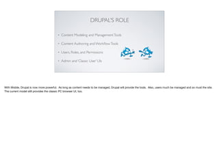 DRUPAL’S ROLE
• Content Modeling and ManagementTools
• Content Authoring and WorkﬂowTools
• Users, Roles, and Permissions
• Admin and ‘Classic User’ UIs
With Mobile, Drupal is now more powerful. As long as content needs to be managed, Drupal will provide the tools. Also, users much be managed and so must the site.
The current model still provides the classic PC browser UI, too.
 