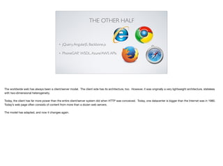 THE OTHER HALF
• jQuery,AngularJS, Backbone.js
• PhoneGAP, WSDL,Azure/AWS APIs
The worldwide web has always been a client/server model. The client side has its architecture, too. However, it was originally a very lightweight architecture, stateless
with two-dimensional heterogeneity.

Today, the client has far more power than the entire client/server system did when HTTP was conceived. Today, one datacenter is bigger than the Internet was in 1980.
Today’s web page often consists of content from more than a dozen web servers.

The model has adapted, and now it changes again.

 