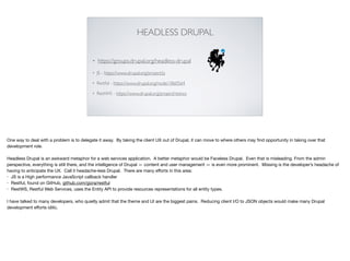 HEADLESS DRUPAL
• https://groups.drupal.org/headless-drupal
• JS - https://www.drupal.org/project/js
• Restful - https://www.drupal.org/node/1860564
• RestWS - https://www.drupal.org/project/restws
One way to deal with a problem is to delegate it away. By taking the client UX out of Drupal, it can move to where others may ﬁnd opportunity in taking over that
development role.

Headless Drupal is an awkward metaphor for a web services application. A better metaphor would be Faceless Drupal. Even that is misleading. From the admin
perspective, everything is still there, and the intelligence of Drupal — content and user management — is even more prominent. Missing is the developer’s headache of
having to anticipate the UX. Call it headache-less Drupal. There are many eﬀorts in this area:

• JS is a High performance JavaScript callback handler

• Restful, found on GitHub, github.com/gizra/restful

• RestWS, Restful Web Services, uses the Entity API to provide resources representations for all entity types.

I have talked to many developers, who quietly admit that the theme and UI are the biggest pains. Reducing client I/O to JSON objects would make many Drupal
development eﬀorts idilic.
 