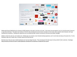 WHY MOBILE?
• Closer to theTarget Audience
• Fashion - Branding and the User
Experience
• Fast Moving yet Sticky
• Better Security
• More ways to maintain State
Mobile goes beyond Backbone.js by dumping a HUGE payload on the client in the form of an app. In this case, the user expects it, as it is a one-time dump, known as
an app store download. This opens new horizons of UX with native development environments, compiled run-time code, device-speciﬁc tools & libraries, and huge
development ecosystems. Development objectives such as maintaining state, network connectivity, and security are better managed.

Mobile is where the users are, and mobile is hot. Mobile apps can provide a more intimate branding experience, and it can be fast and sticky at the same time. For the
Developer, apps are an easier way to maintain state and provide security.

Business-wise, there are many mobile developers and most are design-focused. They are looking for the best ways to bring content to their customers. See http://
blog.contractiq.com/top-50-custom-mobile-application-development-companies-a-curated-list-from-quora/
 