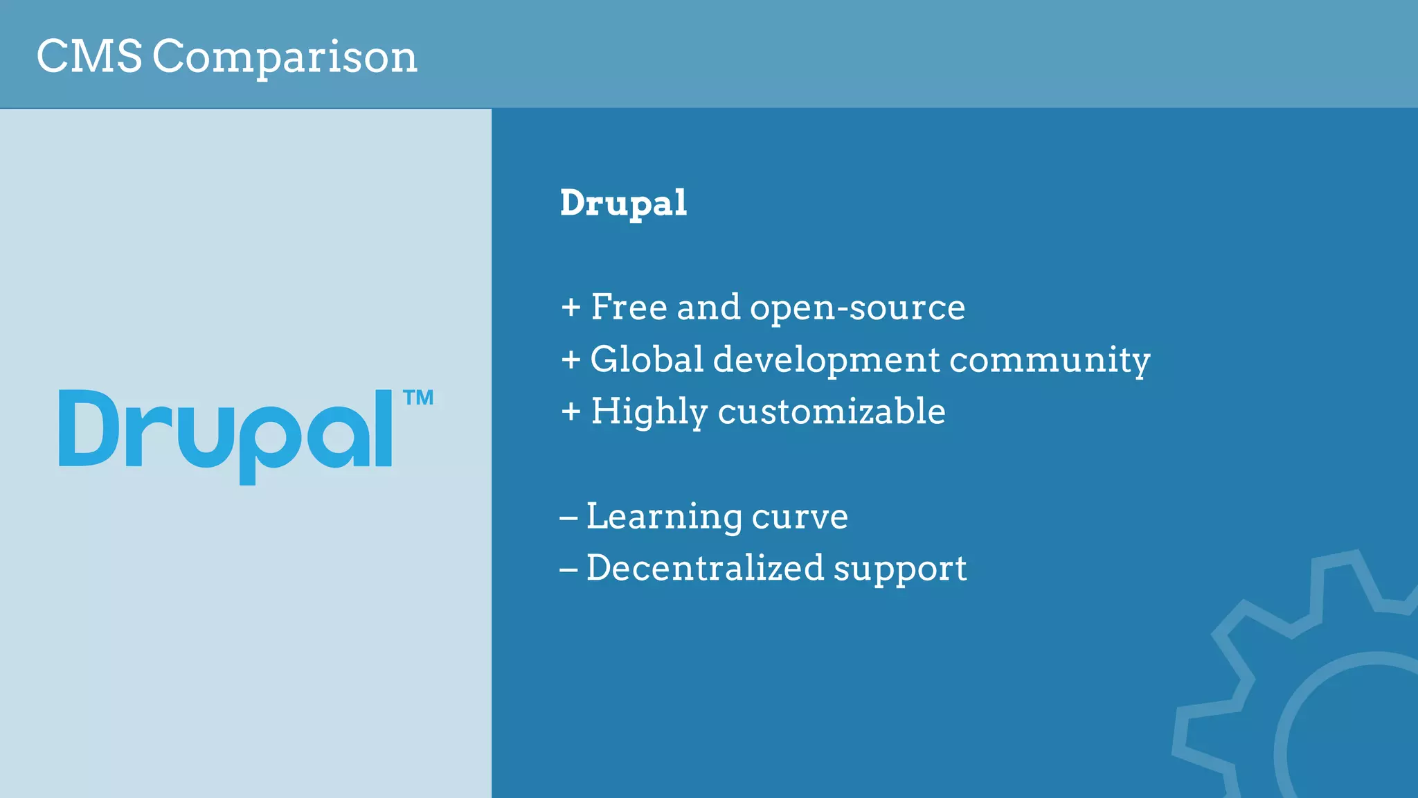 CMS Comparison
Drupal
+ Free and open-source
+ Global development community
+ Highly customizable
– Learning curve
– Decentralized support
 