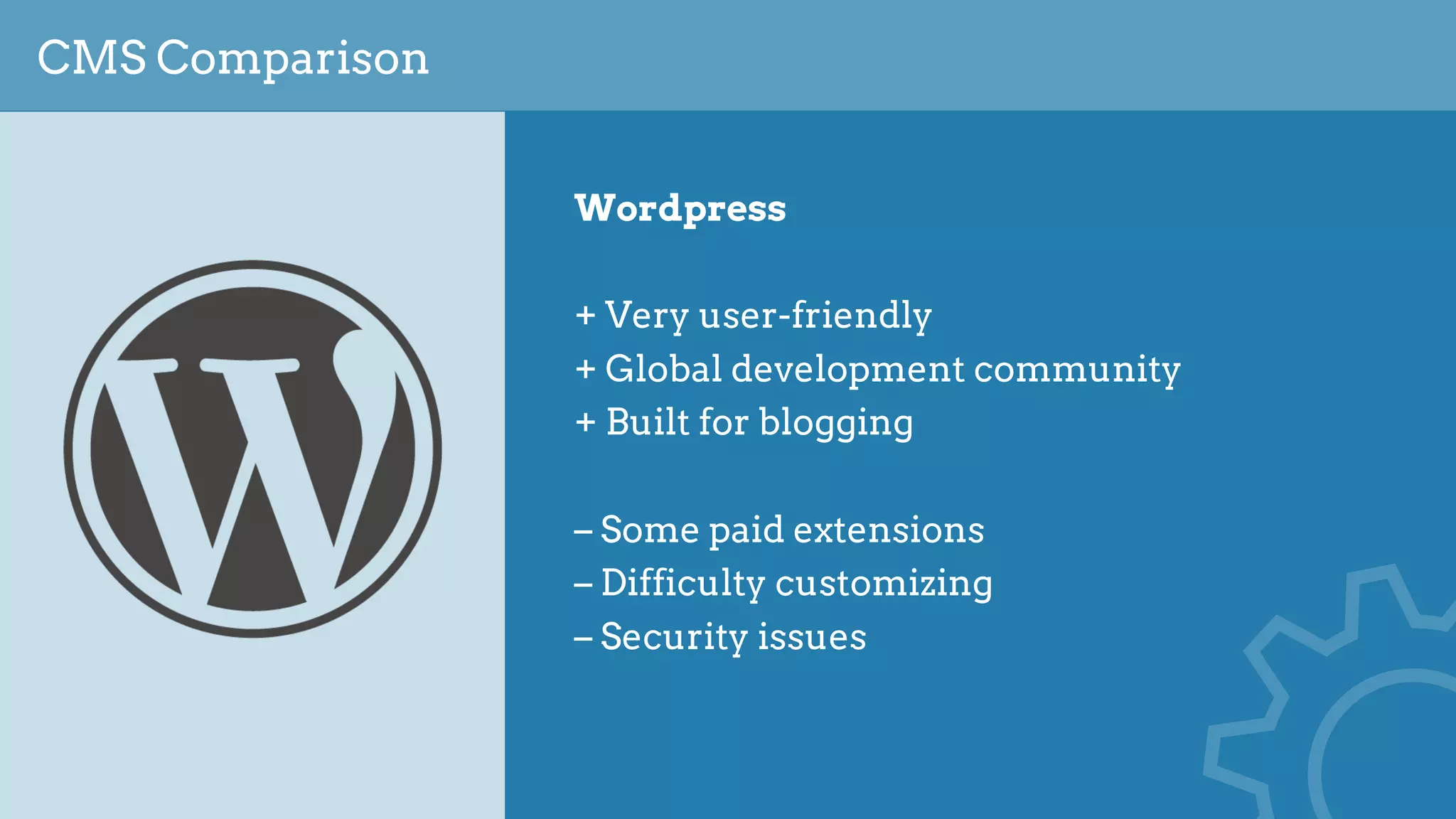 CMS Comparison
Wordpress
+ Very user-friendly
+ Global development community
+ Built for blogging
– Some paid extensions
– Difficulty customizing
– Security issues
 