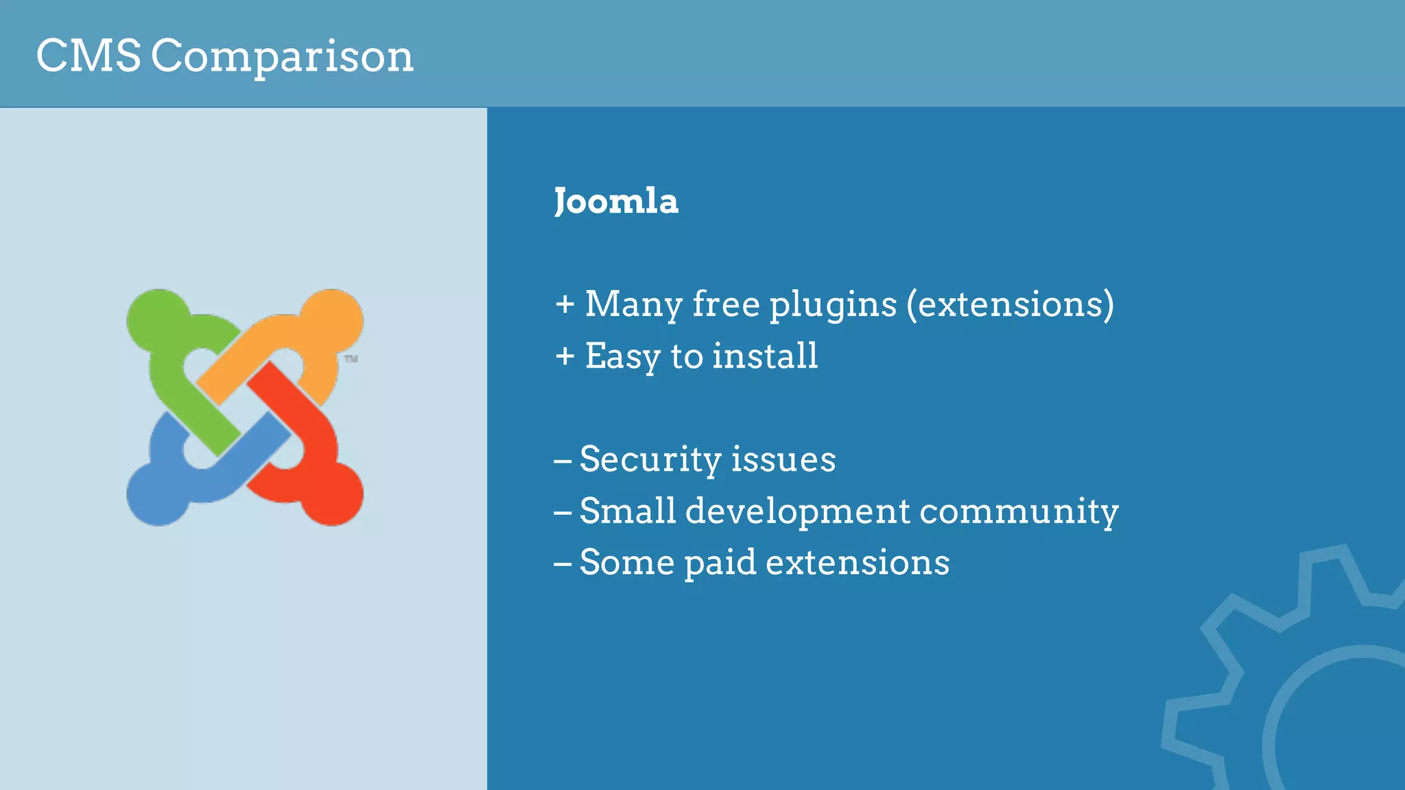 CMS Comparison
Joomla
+ Many free plugins (extensions)
+ Easy to install
– Security issues
– Small development community
– Some paid extensions
 