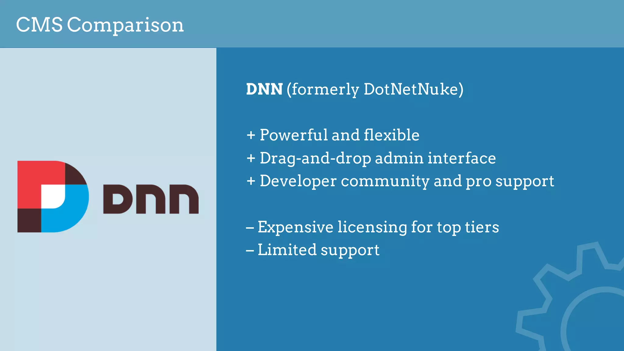 CMS Comparison
DNN (formerly DotNetNuke)
+ Powerful and flexible
+ Drag-and-drop admin interface
+ Developer community and pro support
– Expensive licensing for top tiers
– Limited support
 