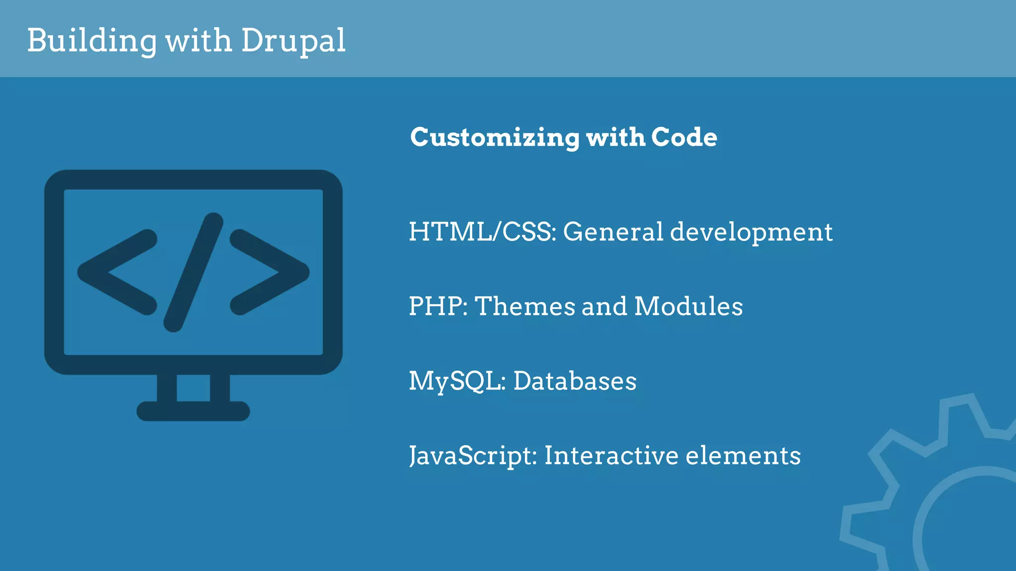 Building with Drupal
Customizing with Code
HTML/CSS: General development
PHP: Themes and Modules
MySQL: Databases
JavaScript: Interactive elements
 