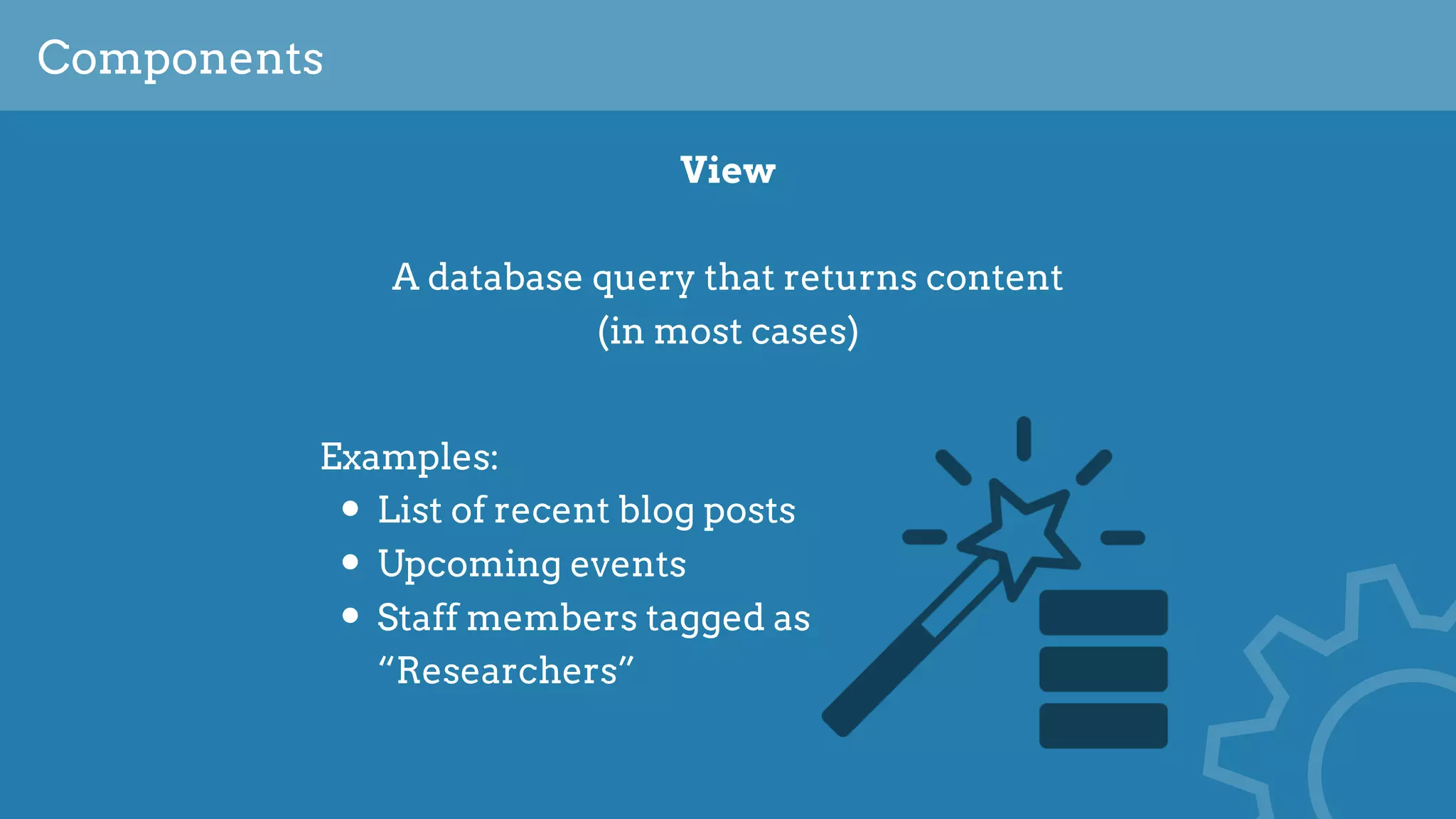Components
View
A database query that returns content 
(in most cases)
Examples:
• List of recent blog posts
• Upcoming events
• Staff members tagged as
“Researchers”
 