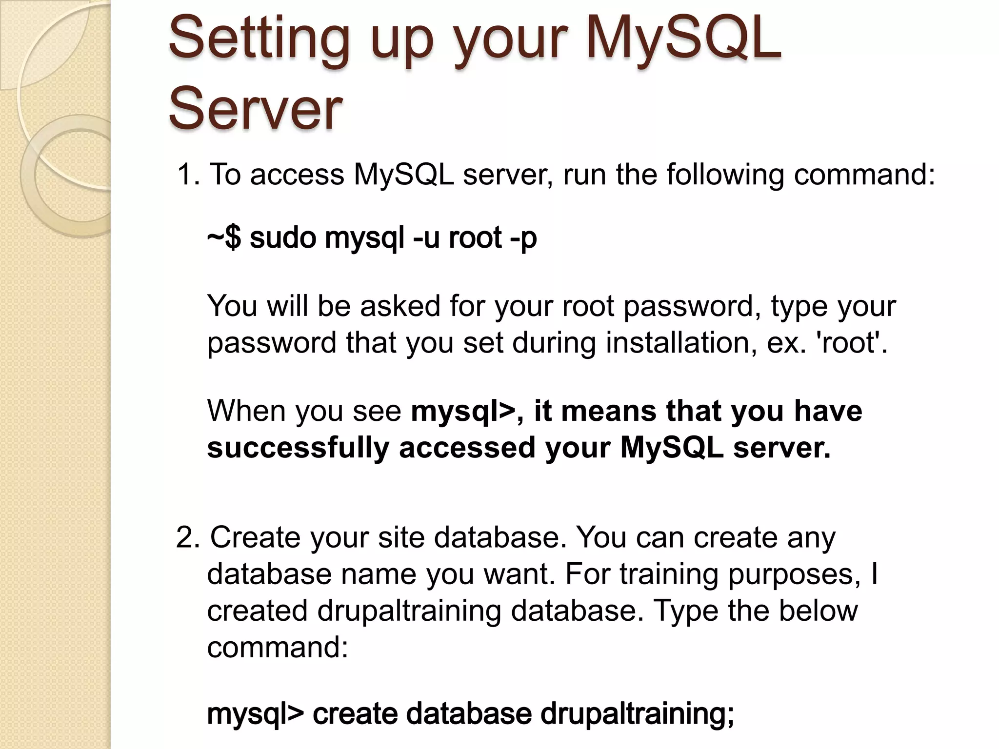 Setting up your MySQL
Server
1. To access MySQL server, run the following command:
~$ sudo mysql -u root -p
You will be asked for your root password, type your
password that you set during installation, ex. 'root'.
When you see mysql>, it means that you have
successfully accessed your MySQL server.
2. Create your site database. You can create any
database name you want. For training purposes, I
created drupaltraining database. Type the below
command:
mysql> create database drupaltraining;
 