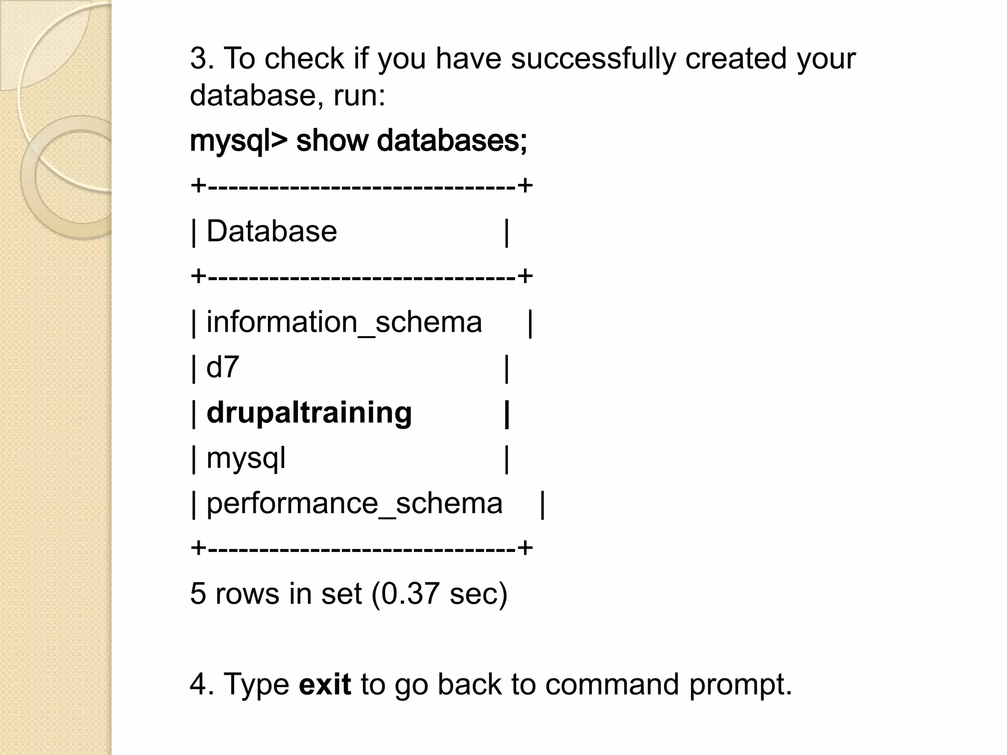 3. To check if you have successfully created your
database, run:
mysql> show databases;
+------------------------------+
| Database |
+------------------------------+
| information_schema |
| d7 |
| drupaltraining |
| mysql |
| performance_schema |
+------------------------------+
5 rows in set (0.37 sec)
4. Type exit to go back to command prompt.
 